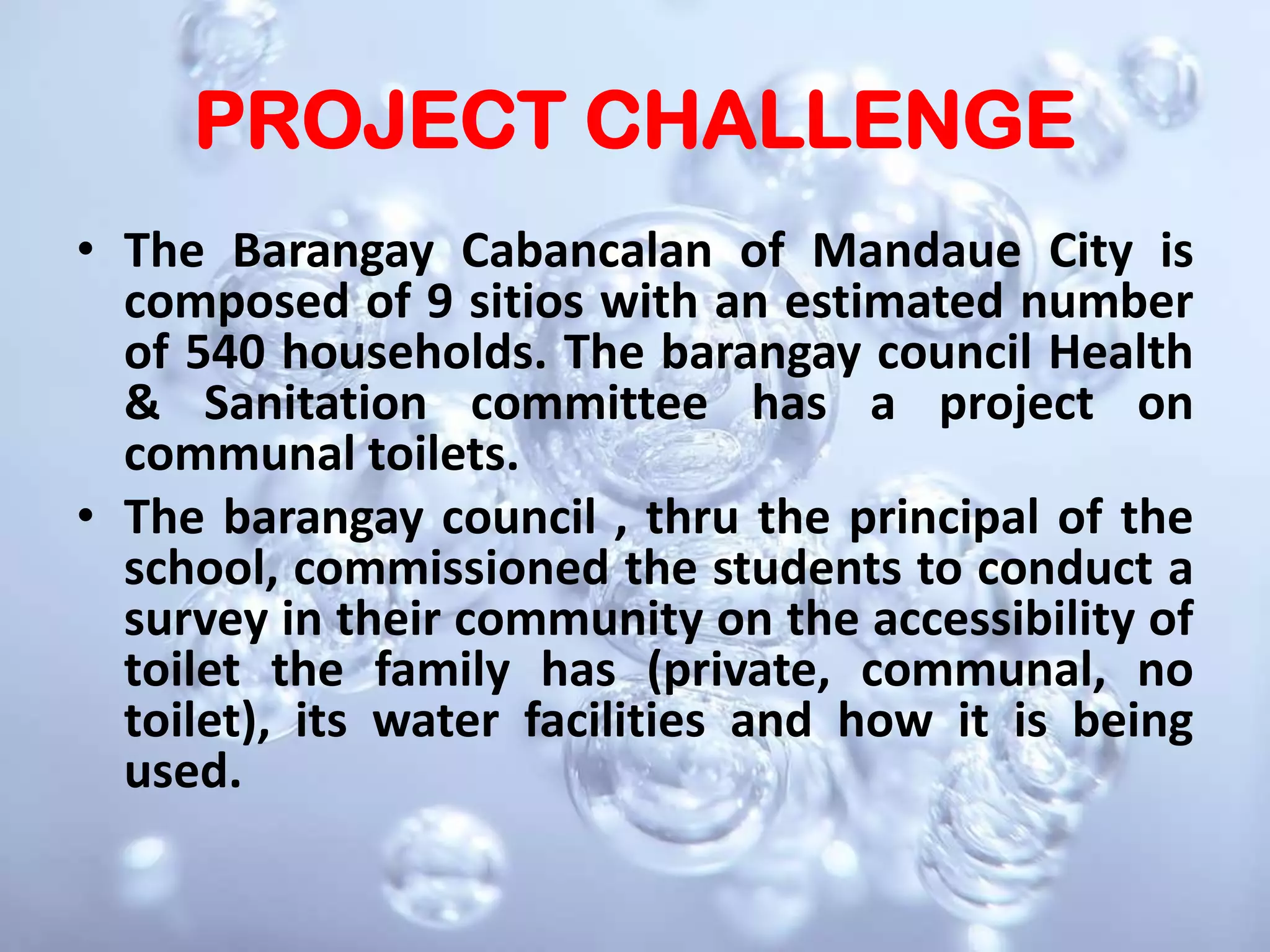The Barangay Cabancalan of Mandaue City is composed of 9 sitios with an estimated number of 540 households. The barangay council Health & Sanitation committee has a project on communal toilets.  The barangay council , thru the principal of the school, commissioned the students to conduct a survey in their community on the accessibility of toilet the family has (private, communal, no toilet), its water facilities and how it is being used.PROJECT CHALLENGE