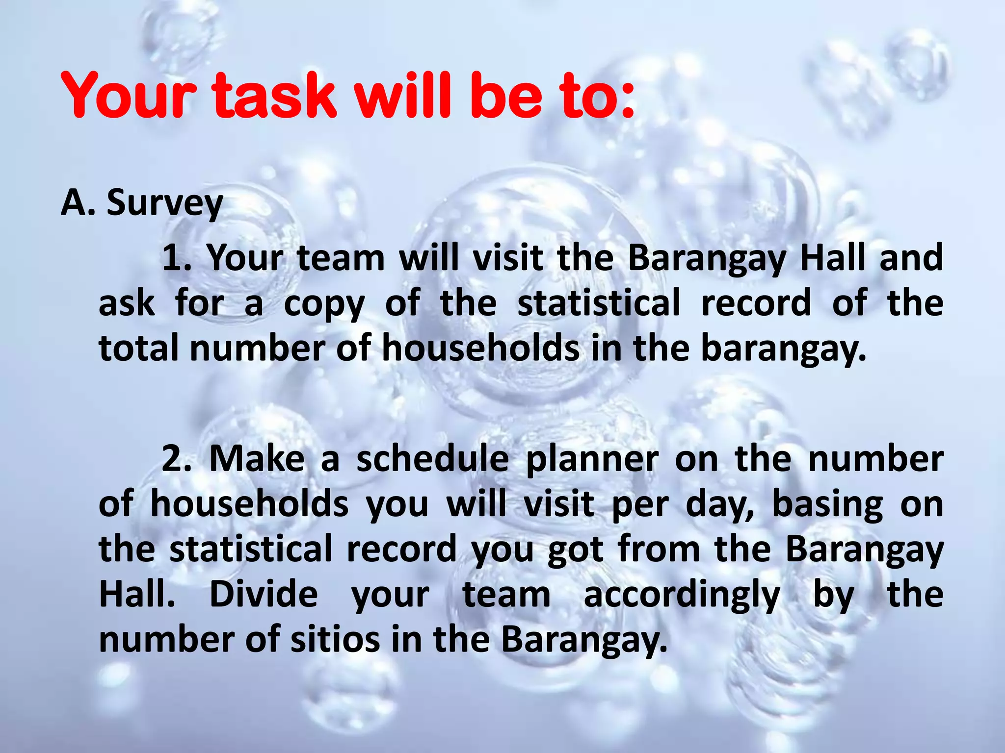 Your task will be to:A. Survey 		1. Your team will visit the Barangay Hall and ask for a copy of the statistical record of the total number of households in the barangay.		2. Make a schedule planner on the number of households you will visit per day, basing on the statistical record you got from the Barangay Hall. Divide your team accordingly by the number of sitios in the Barangay.