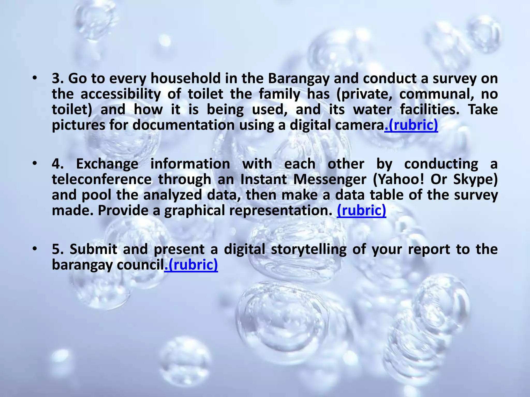 3. Go to every household in the Barangay and conduct a survey on the accessibility of toilet the family has (private, communal, no toilet) and how it is being used, and its water facilities. Take pictures for documentation using a digital camera.(rubric)4. Exchange information with each other by conducting a teleconference through an Instant Messenger (Yahoo! Or Skype) and pool the analyzed data, then make a data table of the survey made. Provide a graphical representation. (rubric)5. Submit and present a digital storytelling of your report to the barangay council.(rubric)