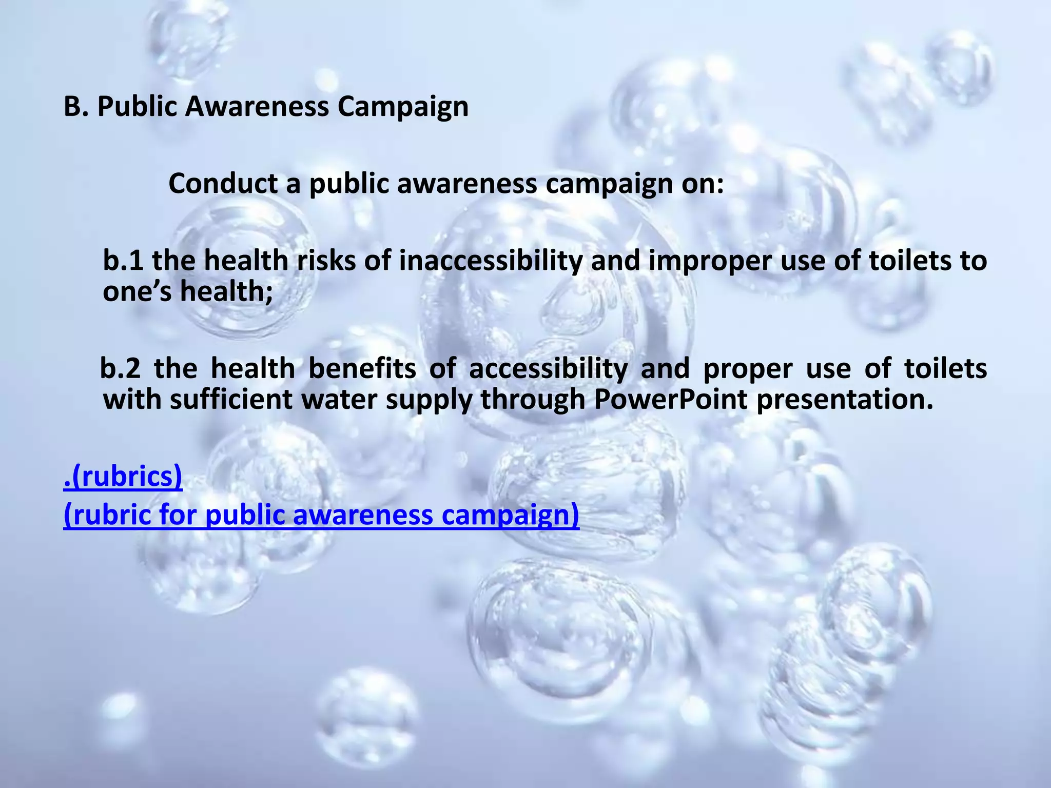B. Public Awareness Campaign		Conduct a public awareness campaign on:	b.1 the health risks of inaccessibility and improper use of toilets to one’s health;     b.2 the health benefits of accessibility and proper use of toilets with sufficient water supply through PowerPoint presentation..(rubrics) (rubric for public awareness campaign)
