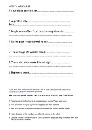 HEALTH WEBQUEST
7 Your sleep position can............................................................
.......................................................................................................
6 A giraffe only.....................................................................
Bats............................................................................................
5 People who suffer from beauty sleep disorder................
.......................................................................................................
4 In the past it was normal to get.......................................
.......................................................................................................
3 The average US worker loses.........................................
.......................................................................................................
2 Those who stay awake late at night...............................
.......................................................................................................
1 Elephants stand........................................................................
.......................................................................................................
If you have time, listen to Paula Johnson’s talk at https://www.youtube.com/watch?
v=vhVWzkbAW4I and answer the questions.
Are the sentences below TRUE or FALSE? Correct the false ones.
1. Paula’s grandmother had a deep depression before Paula was born.
2. Men are more likely to experience depression than women.
3. Men and women are the same down to the cellular and molecular levels.
4. Heart disease is the number one killer of women in the USA.
5. Doctors couldn’t find blockage in Linda’s arteries because they searched for it as it
happens in men arteries.
 
