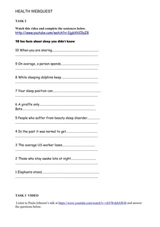HEALTH WEBQUEST
TASK 2
Watch this video and complete the sentences below.
http://www.youtube.com/watch?v=3jgbXVC0yZ8
10 fun facts about sleep you didn't know
10 When you are snoring..........................................................
.......................................................................................................
9 On average, a person spends................................................
.......................................................................................................
8 While sleeping dolphins keep .............................................
.......................................................................................................
7 Your sleep position can............................................................
.......................................................................................................
6 A giraffe only.....................................................................
Bats............................................................................................
5 People who suffer from beauty sleep disorder................
.......................................................................................................
4 In the past it was normal to get.......................................
.......................................................................................................
3 The average US worker loses.........................................
.......................................................................................................
2 Those who stay awake late at night...............................
.......................................................................................................
1 Elephants stand........................................................................
.......................................................................................................
TASK 3 VIDEO
Listen to Paula Johnson’s talk at https://www.youtube.com/watch?v=vhVWzkbAW4I and answer
the questions below.
 