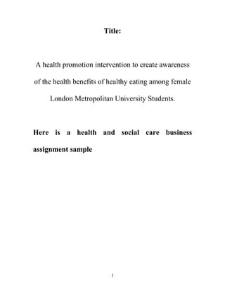 1
Title:
A health promotion intervention to create awareness
of the health benefits of healthy eating among female
London Metropolitan University Students.
Here is a health and social care business
assignment sample
 