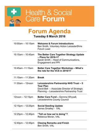Health & Social
Care Forum
Forum Agenda
Tuesday 8 March 2016
10:00am – 10:15am Welcome & Forum Introductions
Ben Smith, Voluntary Action LeicesterShire
Forum Lead
10:15am – 10:45am The Better Care Together Strategy Update
– Plans for 2016-17
Sarah Smith – Head of Communications,
Engagement and PPI
10:45am -11:15am Better Care Together Workshop – What’s
the role for the VCS in 2016/17
11:15am – 11:30am Break
11:30am – 12noon Leicestershire Partnership NHS Trust – 5
Year Plan
David Bell – Associate Director of Strategic
Planning – Leicestershire Partnership Trust
12noon – 12:15pm Better Care Fund – Gemma Whysall,
Leicestershire County Council
12:15pm – 12:25pm Social Seeding Update
James Smalley - VAL
12:25pm – 12:40pm “Tell us how we’re doing”?
Rebecca Moran, VAL
12:40pm – 12:45pm Closing Remarks and Finish
Ben Smith, VAL
 
