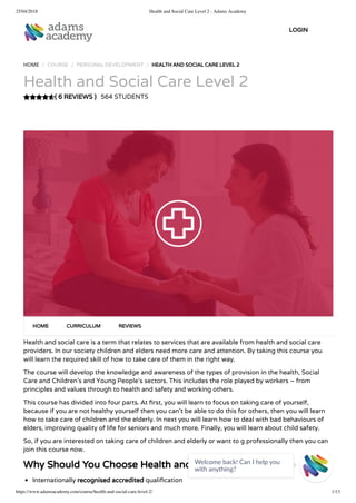 25/04/2018 Health and Social Care Level 2 - Adams Academy
https://www.adamsacademy.com/course/health-and-social-care-level-2/ 1/13
( 6 REVIEWS )
HOME / COURSE / PERSONAL DEVELOPMENT / HEALTH AND SOCIAL CARE LEVEL 2
Health and Social Care Level 2
564 STUDENTS
Health and social care is a term that relates to services that are available from health and social care
providers. In our society children and elders need more care and attention. By taking this course you
will learn the required skill of how to take care of them in the right way.
The course will develop the knowledge and awareness of the types of provision in the health, Social
Care and Children’s and Young People’s sectors. This includes the role played by workers – from
principles and values through to health and safety and working others.
This course has divided into four parts. At rst, you will learn to focus on taking care of yourself,
because if you are not healthy yourself then you can’t be able to do this for others, then you will learn
how to take care of children and the elderly. In next you will learn how to deal with bad behaviours of
elders, improving quality of life for seniors and much more. Finally, you will learn about child safety.
So, if you are interested on taking care of children and elderly or want to g professionally then you can
join this course now.
Why Should You Choose Health and Social Care Level 2
Internationally recognised accredited quali cation
HOME CURRICULUM REVIEWS
LOGIN
Welcome back! Can I help you
with anything? 
 
