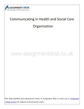 Hire high qualified and experienced writers of Assignment Desk to assist you in assignment
writing service for subjects in all university course.
Communicating in Health and Social Care
Organization
 