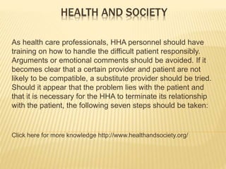 HEALTH AND SOCIETY
As health care professionals, HHA personnel should have
training on how to handle the difficult patient responsibly.
Arguments or emotional comments should be avoided. If it
becomes clear that a certain provider and patient are not
likely to be compatible, a substitute provider should be tried.
Should it appear that the problem lies with the patient and
that it is necessary for the HHA to terminate its relationship
with the patient, the following seven steps should be taken:
Click here for more knowledge http://www.healthandsociety.org/
 
