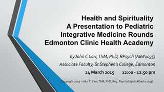 Health and Spirituality
A Presentation to Pediatric
Integrative Medicine Rounds
Edmonton Clinic Health Academy
byJohn C Carr,ThM, PhD, RPsych (AB#1035)
Associate Faculty, St Stephen’s College, Edmonton
24 March 2015 12:00 - 12:50 pm
Copyright 2015 - John C. Carr,ThM, PhD, Reg. Psychologist (Alberta 1035)
 