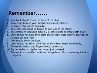 Remember......
1. Your back should touch the back of the chair.
2. Remember to keep your shoulders and neck relaxed.
3. Sit directly facing the computer.
4. The chair should not be turned to one side or the other.
5. The computer should be placed 6-8 inches short of arms length away.
6. Users should not have their arms sharply bent (less than 90 degrees) or
   straight out and rigid.
7. Feet should be on the floor.
8. Users should not sit on their feet or bend their knees too sharply.
9. The hands, wrists, and fingers should be relaxed.
10.Try not to be too rigid or too loose, just relaxed.
11.The monitor should be positioned at eye level, if you are using a desktop
   computer.
 
