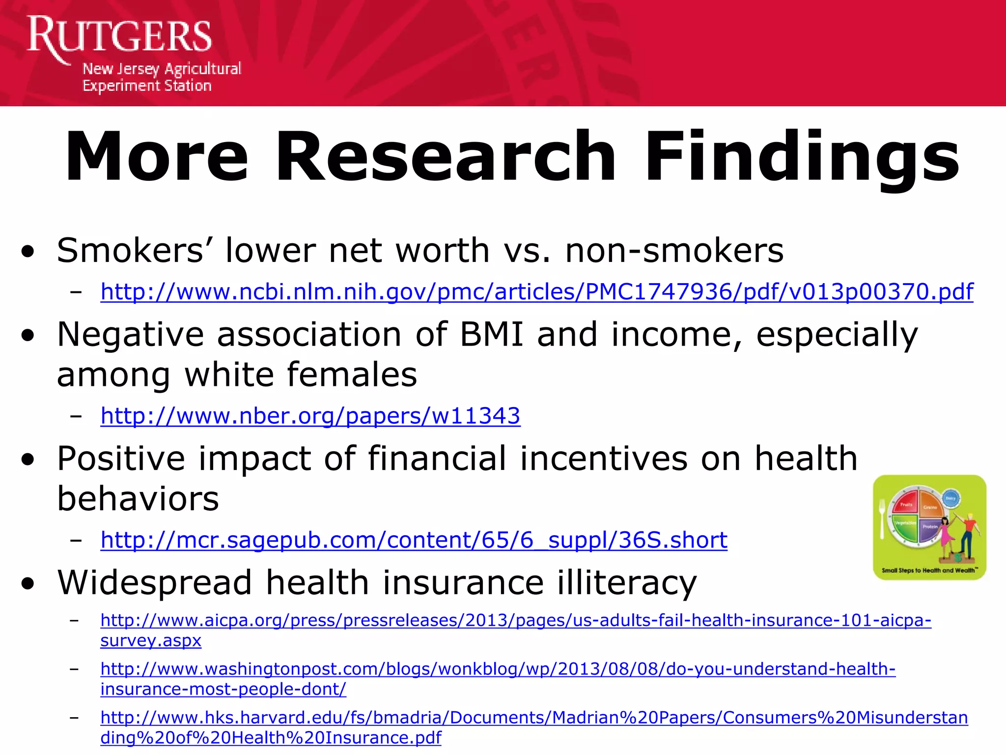 More Research Findings
• Smokers’ lower net worth vs. non-smokers
– http://www.ncbi.nlm.nih.gov/pmc/articles/PMC1747936/pdf/v013p00370.pdf
• Negative association of BMI and income, especially
among white females
– http://www.nber.org/papers/w11343
• Positive impact of financial incentives on health
behaviors
– http://mcr.sagepub.com/content/65/6_suppl/36S.short
• Widespread health insurance illiteracy
– http://www.aicpa.org/press/pressreleases/2013/pages/us-adults-fail-health-insurance-101-aicpa-
survey.aspx
– http://www.washingtonpost.com/blogs/wonkblog/wp/2013/08/08/do-you-understand-health-
insurance-most-people-dont/
– http://www.hks.harvard.edu/fs/bmadria/Documents/Madrian%20Papers/Consumers%20Misunderstan
ding%20of%20Health%20Insurance.pdf
 
