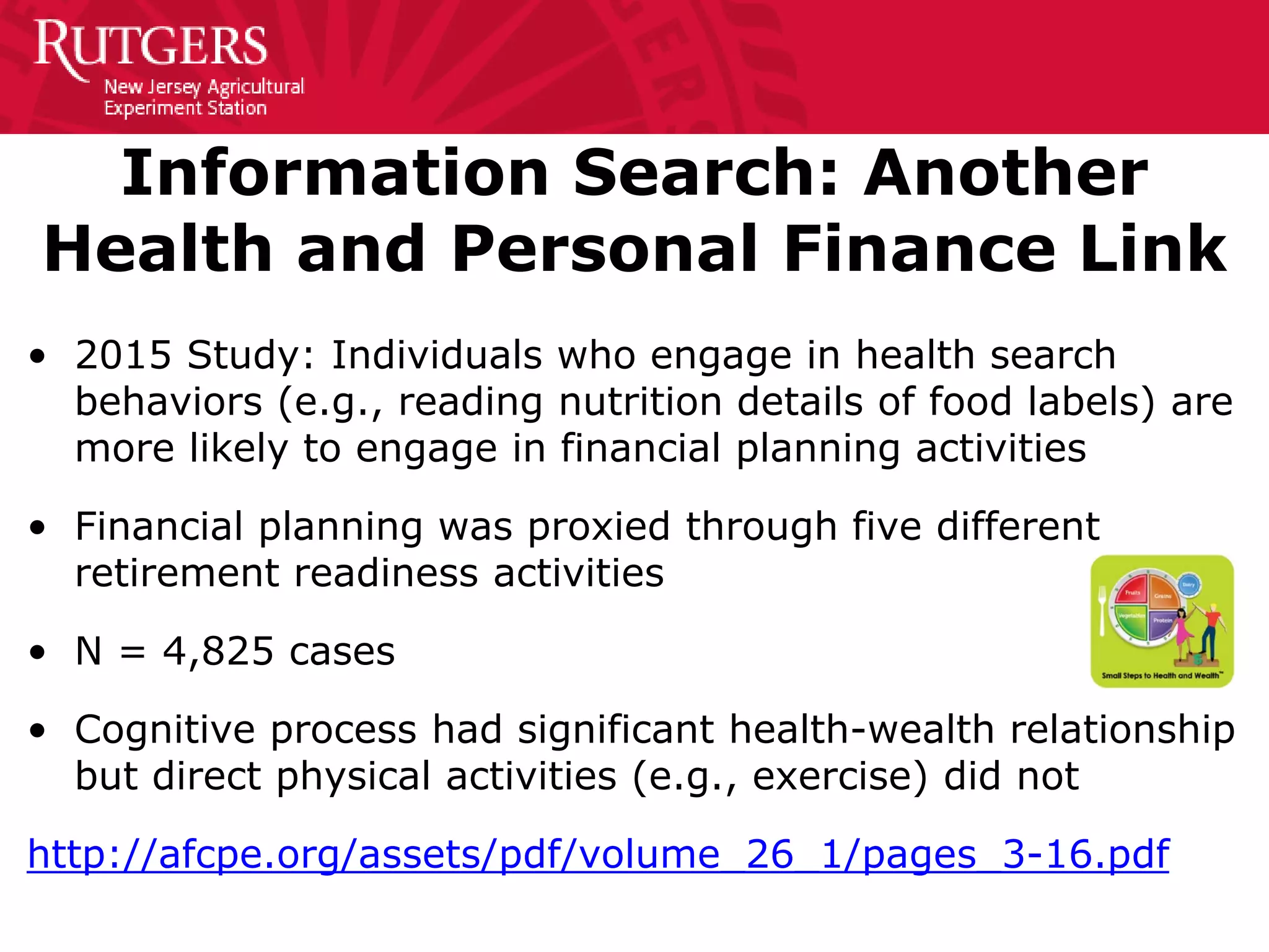Information Search: Another
Health and Personal Finance Link
• 2015 Study: Individuals who engage in health search
behaviors (e.g., reading nutrition details of food labels) are
more likely to engage in financial planning activities
• Financial planning was proxied through five different
retirement readiness activities
• N = 4,825 cases
• Cognitive process had significant health-wealth relationship
but direct physical activities (e.g., exercise) did not
http://afcpe.org/assets/pdf/volume_26_1/pages_3-16.pdf
 