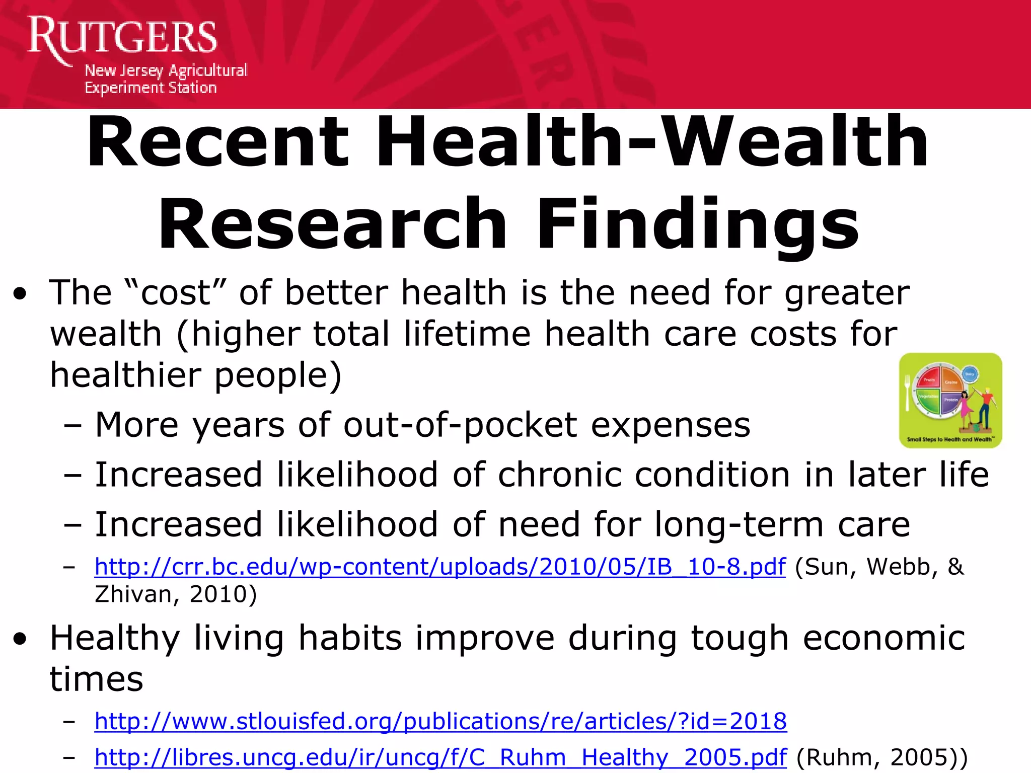 Recent Health-Wealth
Research Findings
• The “cost” of better health is the need for greater
wealth (higher total lifetime health care costs for
healthier people)
– More years of out-of-pocket expenses
– Increased likelihood of chronic condition in later life
– Increased likelihood of need for long-term care
– http://crr.bc.edu/wp-content/uploads/2010/05/IB_10-8.pdf (Sun, Webb, &
Zhivan, 2010)
• Healthy living habits improve during tough economic
times
– http://www.stlouisfed.org/publications/re/articles/?id=2018
– http://libres.uncg.edu/ir/uncg/f/C_Ruhm_Healthy_2005.pdf (Ruhm, 2005))
 