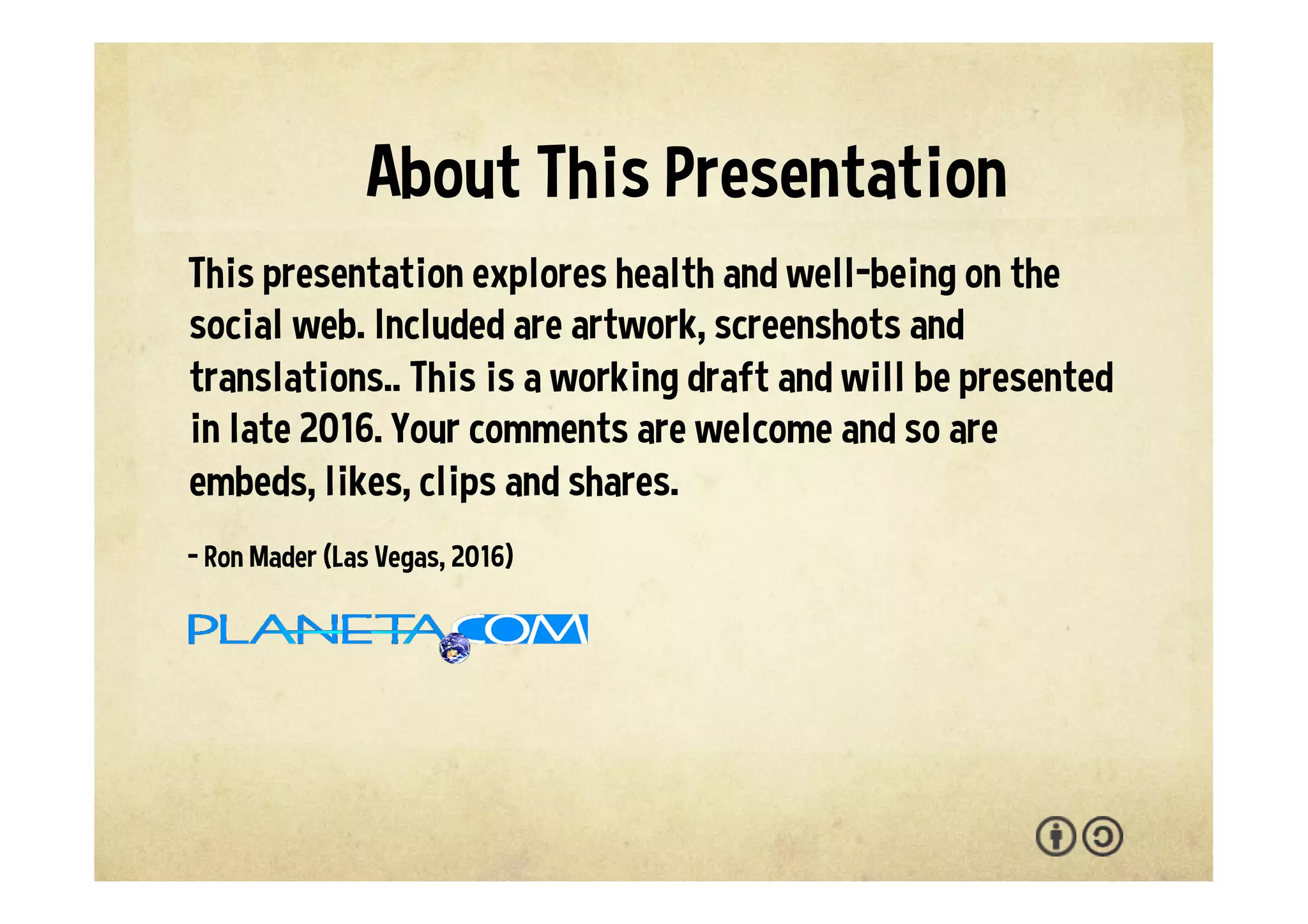 This presentation explores health and well-being on the
social web. Included are artwork, screenshots and
translations. You are welcome to adapt and reuse with the
attribution-sharealike license. We welcome your
interaction -- comments, questions, suggestions, shares,
clips, favorites, likes and hearts.
- Ron Mader (Las Vegas, 2017)
p l a n e t a . c o m / h e a l t h • p l a n e t a . w i k i s p a c e s . c o m / h e a l t h
About This Presentation
 