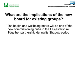 What are the implications of the new board for existing groups? The health and wellbeing board will be one of the new commissioning hubs in the Leicestershire Together partnership during its Shadow period 