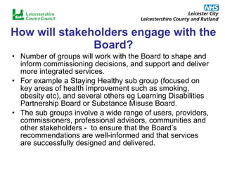 How will stakeholders engage with the Board? Number of groups will work with the Board to shape and inform commissioning decisions, and support and deliver more integrated services.  For example a Staying Healthy sub group (focused on key areas of health improvement such as smoking, obesity etc), and several others eg Learning Disabilities Partnership Board or Substance Misuse Board. The sub groups involve a wide range of users, providers, commissioners, professional advisors, communities and other stakeholders -  to ensure that the Board’s recommendations are well-informed and that services are successfully designed and delivered. 