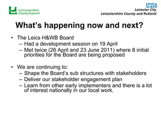 What’s happening now and next? The Leics H&WB Board  Had a development session on 19 April Met twice (26 April and 23 June 2011) where 8 initial priorities for the Board are being proposed We are continuing to: Shape the Board’s sub structures with stakeholders Deliver our stakeholder engagement plan Learn from other early implementers and there is a lot of interest nationally in our local work. 