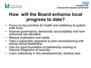 How  will the Board enhance local progress to date? Focus on top priorities for health and wellbeing at system wide level. Improve governance, democratic accountability and how resources are allocated Reduce duplication and waste Take a systematic approach to joint commissioning with strong clinical leadership Use our good foundation of partnership working to improve integration of services Learn collectively in this developmental, shadow year. 