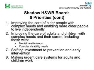 Shadow H&WB Board:  8 Priorities (cont) Improving the care of older people with complex needs and enabling more older people to live independently Improving the care of adults and children with complex needs and their carers, including those with: Mental health needs Complex disability needs 7. Shifting investment to prevention and early intervention 8. Making urgent care systems for adults and children work  