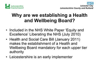 Why are we establishing a Health and Wellbeing Board? Included in the NHS White Paper ‘Equity and Excellence’ Liberating the NHS (July 2010) Health and Social Care Bill (January 2011) makes the establishment of a Health and Wellbeing Board mandatory for each upper tier authority Leicestershire is an early implementer 