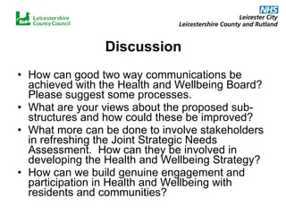 Discussion How can good two way communications be achieved with the Health and Wellbeing Board?  Please suggest some processes.  What are your views about the proposed sub-structures and how could these be improved?  What more can be done to involve stakeholders in refreshing the Joint Strategic Needs Assessment.  How can they be involved in developing the Health and Wellbeing Strategy?  How can we build genuine engagement and participation in Health and Wellbeing with residents and communities?   