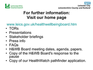 For further information: Visit our home page www.leics.gov.uk/healthwellbeingboard.htm TORs Presentations Stakeholder briefings Press info FAQs H&WB Board meeting dates, agenda, papers. Copy of the H&WB Board's response to the pause  Copy of our HealthWatch pathfinder application. 