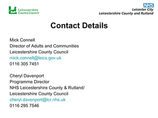 Contact Details Mick Connell Director of Adults and Communities Leicestershire County Council [email_address] 0116 305 7451 Cheryl Davenport Programme Director NHS Leicestershire County & Rutland/ Leicestershire County Council [email_address] 0116 295 7546 