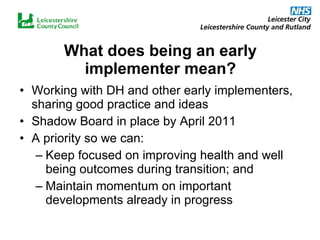 What does being an early implementer mean? Working with DH and other early implementers, sharing good practice and ideas Shadow Board in place by April 2011 A priority so we can:  Keep focused on improving health and well being outcomes during transition; and Maintain momentum on important developments already in progress 
