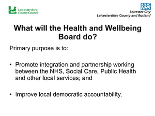 What will the Health and Wellbeing Board do? Primary purpose is to: Promote integration and partnership working between the NHS, Social Care, Public Health and other local services; and Improve local democratic accountability. 