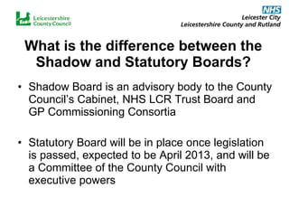 What is the difference between the Shadow and Statutory Boards? Shadow Board is an advisory body to the County Council’s Cabinet, NHS LCR Trust Board and GP Commissioning Consortia Statutory Board will be in place once legislation is passed, expected to be April 2013, and will be a Committee of the County Council with executive powers 