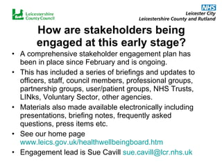 How are stakeholders being engaged at this early stage? A comprehensive stakeholder engagement plan has been in place since February and is ongoing.  This has included a series of briefings and updates to officers, staff, council members, professional groups, partnership groups, user/patient groups, NHS Trusts, LINks, Voluntary Sector, other agencies. Materials also made available electronically including presentations, briefing notes, frequently asked questions, press items etc. See our home page  www.leics.gov.uk/healthwellbeingboard.htm Engagement lead is Sue Cavill  [email_address] 