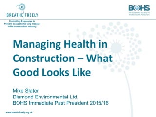 www.breathefreely.org.uk www.bohs.org
Controlling Exposures to
Prevent occupational lung disease
in the construction industry
Managing Health in
Construction – What
Good Looks Like
Mike Slater
Diamond Environmental Ltd.
BOHS Immediate Past President 2015/16
 