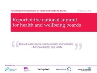 National Learning Network for health and wellbeing boards   8th November 2012




         Report of the national summit
         for health and wellbeing boards
                                                                   ‘‘
      ‘‘
               Shared leadership to improve health and wellbeing
                         – turning ambition into reality




Supported by
 