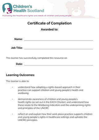 Certificate of Completion
Awarded to:
Learning Outcomes:
This learner is able to:
	 •	 understand how adopting a rights-based approach in their 			
		 practice can support children and young people’s health and 			
		wellbeing
	 •	 demonstrate awareness of children and young people’s 			
		 health rights (as set out in the EACH Charter), and understand how 		
		 these relate to the Wellbeing Indicators and the underpinning rights 	
		and principles of the UNCRC
	 •	 reflect on and explain how their work place practice supports children 	
		 and young people’s rights in healthcare settings and upholds the 		
		UNCRC principles.
This learner has successfully completed this resource on:
Promoting the healthcare rights and needs of children and young people
Name:
Job Title:
Date:
Bryan Magwood
Postgraduate Researcher
2-Jan-2022
 