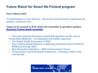 2
Future Watch for Smart life Finland program
Part I 5 March 2019
Transformations in care delivery – the drivers and economic imperatives for
anytime, anywhere care
Topics to be covered in 2019, follow the newsletter to get latest updates:
Business Finland Health newsletter
 The move towards Population Health Management and the role of
Preventative Medicine – an integrated and holistic approach
 The Digital Health Ecosystem in 2025
 Key enabling Digital Solutions supporting Individual Centric Health &
Wellbeing through 2025
 Next Generation Solutions – R&D and Investment Focus
 Consumerism and Participative Healthcare – Paradigm shifts in the
next decade
 