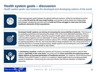 21
Source: WHO, ‘Here's an incentive that really makes people exercise more’, CNN (February 2016)
Health system goals – discussion
Health system goals vary between the developed and developing nations of the world
Wide heterogeneity exists between the global healthcare systems. While the developed countries
such as the US and the UK have large funding, and access to all the latest and cutting-edge
technologies, developing countries such as India and China struggle to meet even the basic
healthcare demands of their populations.
Developed health systems are aiming at increasing the accountability of patients. Their focus in
on spreading awareness and educating the people. One of the most celebrated examples of this is
Finland’s ‘North Karelia’ project, where the country’s health system introduced a variety of activities
and innovative programs such as nationwide TV series and Cholesterol-lowering competitions that
resulted in reduction of heart attacks incidence rate by 75%. Similarly, workplace wellness programs
are gaining popularity in the US, and more than 80% of large employers are now using some form of
financial incentive to increase physical activity. Health systems are promoting the use of self-health
monitoring apps to motivate people to stay healthy.
In developing countries, healthcare systems are focused on increasing access to care for their
citizens, especially in the rural areas. Countries such as China and India are exploring various
digital options to increase penetration of healthcare services. For instance, China has launched a
‘Healthy China 2030 Program’ in which it is investing in digital health tools for providing equitable
access to healthcare—overcoming the rural-urban divide, and efficient utilization of healthcare
resources.
 