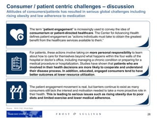 26
Source: WHO, FAO, World Bank
Consumer / patient centric challenges – discussion
Attitudes of consumers/patients has resulted in serious global challenges including
rising obesity and low adherence to medication
The term “patient engagement” is increasingly used to convey the idea of
consumerism or patient-directed healthcare. The Center for Advancing Health
defines patient engagement as “actions individuals must take to obtain the greatest
benefit from the healthcare services available to them.”
For patients, these actions involve taking on more personal responsibility to learn
about how to care for themselves beyond what happens within the four walls of the
hospital or doctor’s office, including managing a chronic condition or preparing for a
medical procedure or hospitalization. Studies have shown that patients who are
involved in their health decisions are more likely to cooperate and understand
their disease process. In addition, educated, engaged consumers tend to have
better outcomes at lower resource utilization.
The patient engagement movement is real, but barriers continue to exist as many
consumers still lack the interest and motivation needed to take a more proactive role in
their health. This is leading to serious issues such as rising obesity due to poor
diets and limited exercise and lower medical adherence.
 