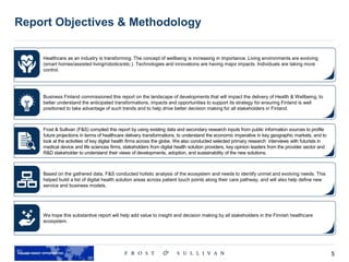 5
Report Objectives & Methodology
Healthcare as an industry is transforming. The concept of wellbeing is increasing in importance. Living environments are evolving
(smart homes/assisted living/robotics/etc.). Technologies and innovations are having major impacts. Individuals are taking more
control.
Business Finland commissioned this report on the landscape of developments that will impact the delivery of Health & Wellbeing, to
better understand the anticipated transformations, impacts and opportunities to support its strategy for ensuring Finland is well
positioned to take advantage of such trends and to help drive better decision making for all stakeholders in Finland.
Frost & Sullivan (F&S) compiled this report by using existing data and secondary research inputs from public information sources to profile
future projections in terms of healthcare delivery transformations, to understand the economic imperative in key geographic markets, and to
look at the activities of key digital health firms across the globe. We also conducted selected primary research interviews with futurists in
medical device and life sciences firms, stakeholders from digital health solution providers, key opinion leaders from the provider sector and
R&D stakeholder to understand their views of developments, adoption, and sustainability of the new solutions.
Based on the gathered data, F&S conducted holistic analysis of the ecosystem and needs to identify unmet and evolving needs. This
helped build a list of digital health solution areas across patient touch points along their care pathway, and will also help define new
service and business models.
We hope this substantive report will help add value to insight and decision making by all stakeholders in the Finnish healthcare
ecosystem.
 