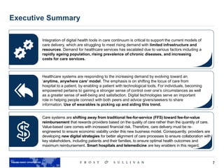 7
Source: Our World in Data, The Lancet Diabetes & Endocrinology Journal, Stanford University
Executive Summary
Integration of digital health tools in care continuum is critical to support the current models of
care delivery, which are struggling to meet rising demand with limited infrastructure and
resources. Demand for healthcare services has escalated due to various factors including a
rapidly ageing population, rising prevalence of chronic diseases, and increasing
costs for care services.
Healthcare systems are responding to the increasing demand by evolving toward an
‘anytime, anywhere care’ model. The emphasis is on shifting the locus of care from
hospital to a patient, by enabling a patient with technological tools. For individuals, becoming
empowered pertains to gaining a stronger sense of control over one’s circumstances as well
as a greater sense of well-being and satisfaction. Digital technologies serve an important
role in helping people connect with both peers and advice givers/seekers to share
information. Use of wearables is picking up and aiding this trend.
Care systems are shifting away from traditional fee-for-service (FFS) toward fee-for-value
reimbursement that rewards providers based on the quality of care rather than the quantity of care.
Value-based care comes with increased financial risk. Therefore, care delivery must be re-
engineered to ensure economic viability under this new business model. Consequently, providers are
developing new digital strategies for better alignment of care processes to ensure collaboration with
key stakeholders, including patients and their families, to ensure optimal health outcomes and
maximum reimbursement. Smart hospitals and telemedicine are key enablers in this regard.
 
