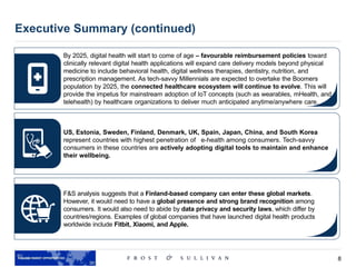 8
Executive Summary (continued)
By 2025, digital health will start to come of age – favourable reimbursement policies toward
clinically relevant digital health applications will expand care delivery models beyond physical
medicine to include behavioral health, digital wellness therapies, dentistry, nutrition, and
prescription management. As tech-savvy Millennials are expected to overtake the Boomers
population by 2025, the connected healthcare ecosystem will continue to evolve. This will
provide the impetus for mainstream adoption of IoT concepts (such as wearables, mHealth, and
telehealth) by healthcare organizations to deliver much anticipated anytime/anywhere care.
US, Estonia, Sweden, Finland, Denmark, UK, Spain, Japan, China, and South Korea
represent countries with highest penetration of e-health among consumers. Tech-savvy
consumers in these countries are actively adopting digital tools to maintain and enhance
their wellbeing.
F&S analysis suggests that a Finland-based company can enter these global markets.
However, it would need to have a global presence and strong brand recognition among
consumers. It would also need to abide by data privacy and security laws, which differ by
countries/regions. Examples of global companies that have launched digital health products
worldwide include Fitbit, Xiaomi, and Apple.
 