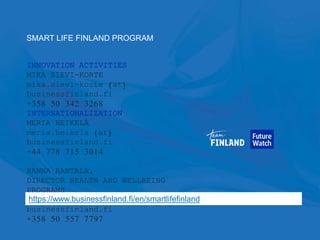 92
INNOVATION ACTIVITIES
MIKA SIEVI-KORTE
mika.sievi-korte (at)
businessfinland.fi
+358 50 342 3268
INTERNATIONALIZATION
MERIA HEIKELÄ
meria.heikela (at)
businessfinland.fi
+44 778 715 3014
HANNA RANTALA,
DIRECTOR HEALTH AND WELLBEING
PROGRAMS
hanna.rantala (at)
businessfinland.fi
+358 50 557 7797
SMART LIFE FINLAND PROGRAM
https://www.businessfinland.fi/en/smartlifefinland
 