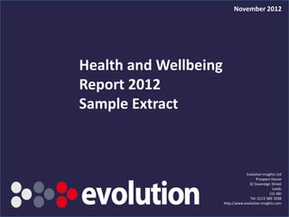 November 2012




Health and Wellbeing
Report 2012
Sample Extract



                                                  Evolution Insights Ltd
                                                        Prospect House
                                                    32 Sovereign Street
                                                                   Leeds
                                                                 LS1 4BJ
                                                    Tel: 0113 389 1038
                                      http://www.evolution-insights.com
     Health & Wellbeing Report 2012
 
