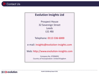 Contact Us


                    Evolution Insights Ltd

                          Prospect House
                        32 Sovereign Street
                               Leeds
                              LS1 4BJ

                    Telephone: 0113 336 6000

             e-mail: insights@evolution-insights.com

             Web: http://www.evolution-insights.com
                          Company No. 07006001
                  Country of Incorporation: United Kingdom




                           Health & Wellbeing Report 2012
 