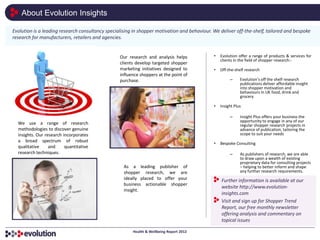 About Evolution Insights

Evolution is a leading research consultancy specialising in shopper motivation and behaviour. We deliver off-the-shelf, tailored and bespoke
research for manufacturers, retailers and agencies.


                                                  Our research and analysis helps             •   Evolution offer a range of products & services for
                                                                                                  clients in the field of shopper research:-
                                                  clients develop targeted shopper
                                                  marketing initiatives designed to           •   Off-the-shelf research
                                                  influence shoppers at the point of
                                                  purchase.                                            –     Evolution’s off the shelf research
                                                                                                             publications deliver affordable insight
                                                                                                             into shopper motivation and
                                                                                                             behaviours in UK food, drink and
                                                                                                             grocery

                                                                                              •   Insight Plus

                                                                                                       –     Insight Plus offers your business the
                                                                                                             opportunity to engage in any of our
  We use a range of research                                                                                 regular shopper research projects in
  methodologies to discover genuine                                                                          advance of publication, tailoring the
  insights. Our research incorporates                                                                        scope to suit your needs
  a broad spectrum of robust
                                                                                              •   Bespoke Consulting
  qualitative     and     quantitative
  research techniques.                                                                                 –     As publishers of research, we are able
                                                                                                             to draw upon a wealth of existing
                                                                                                             proprietary data for consulting projects
                                                    As a leading publisher of                                – helping to better inform and shape
                                                    shopper research, we are                                 any further research requirements.
                                                    ideally placed to offer your                  Further information is available at our
                                                    business actionable shopper
                                                                                                  website http://www.evolution-
                                                    insight.
                                                                                                  insights.com
                                                                                                  Visit and sign up for Shopper Trend
                                                                                                  Report, our free monthly newsletter
                                                                                                  offering analysis and commentary on
                                                                                                  topical issues

                                                        Health & Wellbeing Report 2012
 