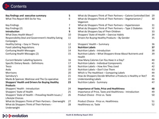 Contents

Key findings and executive summary                          5         What do Shoppers Think of Their Partners – Calorie Controlled Diet   29
What This Report Will Do for You                            6         What do Shoppers Think of Their Partners – Vegetarianism /           30
                                                                      Veganism
Key Findings                                                7         What do Shoppers Think of Their Partners – Hypertension              31
Key Findings (2)                                            8         What do Shoppers Think of Their Partners – Type 2 Diabetes           32
Introduction                                                9         What do Shoppers Say of Their Children                               33
What Does Health Mean?                                     10         Shoppers’ State of Health – Exercise Habits                          34
Responsibility Deal and Government’s Healthy Eating        11         Drivers for Buying Healthy Products – By Gender                      35
Campaigns
Healthy Eating – Easy in Theory                            12         Shoppers’ Health – Summary                                           36
Food Labelling Regulations                                 13         Nutrition Labels                                                     37
Confusing Health Messages                                  14         Nutrition Labels - Introduction                                      38
Confusing Health Messages (2)                              15         Nutrition Labels – What Shoppers Know About Nutrients and            39
                                                                      Health
Current Retailer Labelling Systems                         16         How Many Calories Can You Have in a Day?                             40
Specific Dietary Needs - Definitions                       17         Nutrition Labels - Individual Components                             41
Tesco                                                      18         Nutrition Labels – How Are They Used                                 42
Asda                                                       19         Nutrition Labels – Don’t Use Them                                    43
Morrisons                                                  20         Which is The Healthiest – Comparing Labels                           44
Sainsbury’s                                                21         How do Shoppers Decide Whether a Products is Healthy or Not?         45
Marks & Spencer, Waitrose and The Co-operative             22         Understanding Labels                                                 46
Shoppers’ Health and Drivers for Buying Healthy            23         Nutrition Labels - Summary                                           47
Products
Shoppers’ Health - Introduction                            24         Importance of Taste, Price and Healthiness                           48
Shoppers’ State of Health                                  25         Importance of Price, Taste and Healthiness - Introduction            49
Shoppers’ State of Health – Prevailing Health Issues /     26         Product Choice - Price vs. Taste                                     50
Lifestyle Choices
What do Shoppers Think of Their Partners - Overweight      27         Product Choice - Price vs. Healthiness                               51
What do Shoppers Think of Their Partners -                 28         Healthiness vs. Taste                                                52
Underweight

                                                         Health & Wellbeing Report 2012
 