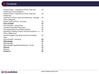 Contents

Product Choice – Importance of Price, Taste and         53
Healthiness Across Categories
Product Choice - Importance of Price, Taste and         54
Healthiness
Importance of Price, Taste and Healthiness – Average    55
Across Categories
Health, Taste and Price - Summary                       56
Price of Health                                         57
Price of Health - Introduction                          58
Is Healthy Food More Expensive?                         59
Price Expectations for Healthier Options                60
Spending on Healthy Food for Yourself and Others – Is   61
There a Difference?
How do Shoppers Feel About the Price of Healthy         62
Food
Price of Health - Summary                               63
Methodology                                             64
Methodology                                             65
Methodology: Quantitative Research - Survey             66
Glossary                                                67
Glossary                                                68
Contact us                                              69




                                                        Health & Wellbeing Report 2012
 