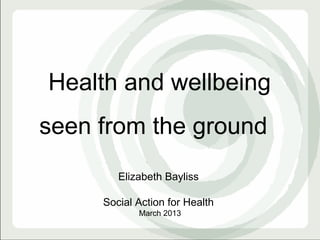 Health and wellbeing
seen from the ground
        Elizabeth Bayliss

     Social Action for Health
            March 2013
 