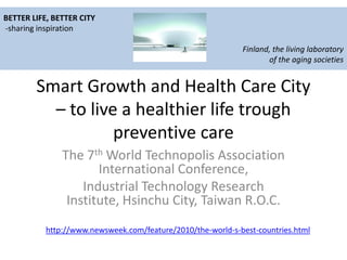 BETTER LIFE, BETTER CITY
-sharing inspiration

                                                             Finland, the living laboratory
                                                                    of the aging societies


        Smart Growth and Health Care City
          – to live a healthier life trough
                   preventive care
               The 7th World Technopolis Association
                      International Conference,
                   Industrial Technology Research
                Institute, Hsinchu City, Taiwan R.O.C.
           http://www.newsweek.com/feature/2010/the-world-s-best-countries.html
 