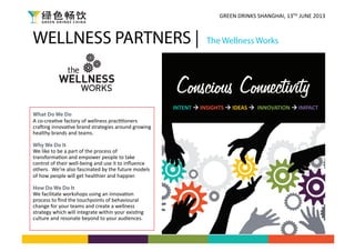WELLNESS PARTNERS | The Wellness Works
What Do We Do
A	
  co-­‐crea)ve	
  factory	
  of	
  wellness	
  prac))oners	
  
cra3ing	
  innova)ve	
  brand	
  strategies	
  around	
  growing	
  
healthy	
  brands	
  and	
  teams.	
  
Why We Do It
We	
  like	
  to	
  be	
  a	
  part	
  of	
  the	
  process	
  of	
  
transforma)on	
  and	
  empower	
  people	
  to	
  take	
  
control	
  of	
  their	
  well-­‐being	
  and	
  use	
  it	
  to	
  inﬂuence	
  
others.	
  	
  We’re	
  also	
  fascinated	
  by	
  the	
  future	
  models	
  
of	
  how	
  people	
  will	
  get	
  healthier	
  and	
  happier.	
  
How Do We Do It
We	
  facilitate	
  workshops	
  using	
  an	
  innova)on	
  
process	
  to	
  ﬁnd	
  the	
  touchpoints	
  of	
  behavioural	
  
change	
  for	
  your	
  teams	
  and	
  create	
  a	
  wellness	
  
strategy	
  which	
  will	
  integrate	
  within	
  your	
  exis)ng	
  
culture	
  and	
  resonate	
  beyond	
  to	
  your	
  audiences.	
  	
  	
  
INTENT	
  	
  INSIGHTS	
  	
  IDEAS	
  	
  	
  INNOVATION	
  	
  IMPACT	
  
GREEN	
  DRINKS	
  SHANGHAI,	
  13TH	
  JUNE	
  2013	
  
 