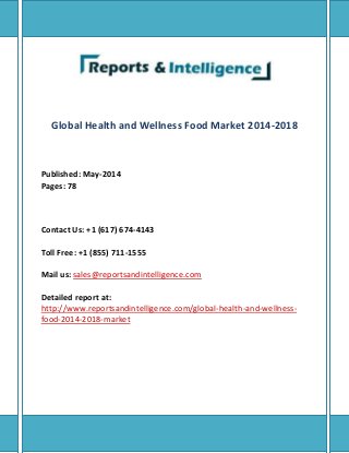 Global Health and Wellness Food Market 2014-2018
Published: May-2014
Pages: 78
Contact Us: +1 (617) 674-4143
Toll Free: +1 (855) 711-1555
Mail us: sales@reportsandintelligence.com
Detailed report at:
http://www.reportsandintelligence.com/global-health-and-wellness-
food-2014-2018-market
 