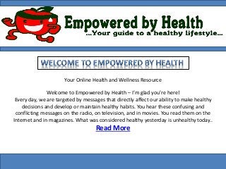 Your Online Health and Wellness Resource
Welcome to Empowered by Health – I’m glad you’re here!
Every day, we are targeted by messages that directly affect our ability to make healthy
decisions and develop or maintain healthy habits. You hear these confusing and
conflicting messages on the radio, on television, and in movies. You read them on the
Internet and in magazines. What was considered healthy yesterday is unhealthy today..
Read More
 